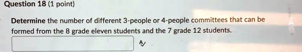 Question 18 (1 point)
Determine the number of different 3-people or 4-people committees that can be
formed from the 8 grade eleven students and the 7 grade 12 students.