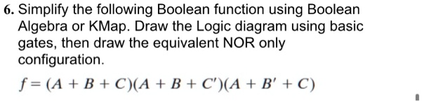 6. Simplify the following Boolean function using Boolean
Algebra or KMap. Draw the Logic diagram using basic
gates, then draw the equivalent NOR only
configuration.
f = (A + B + C)(A + B + C')(A + B' + C)