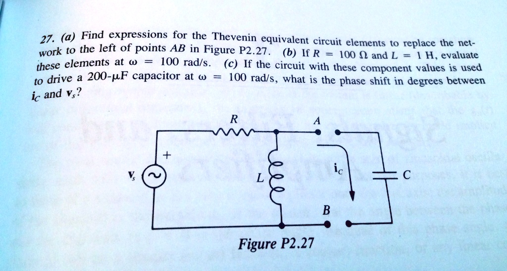 27. (a) Find expressions for the Thevenin equivalent circuit elements to replace the net-work to the left of points AB in Figure P2.27. (b) If R = 100 ? and L = 1 H, evaluate these elements at ω = 100 rad/s. (c) If the circuit with these component values is used to drive a 200-µF capacitor at ω = 100 rad/s, what is the phase shift in degrees between ic and vs?