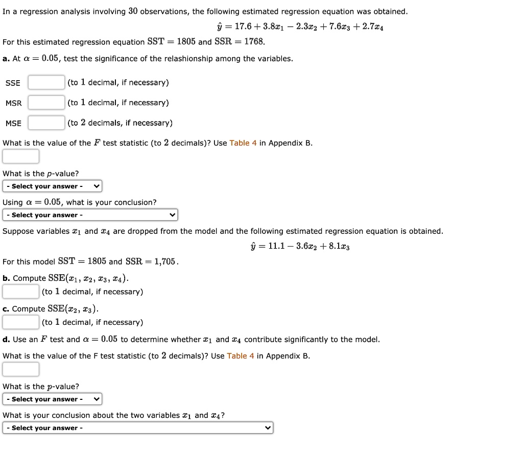 In a regression analysis involving 30 observations, the following estimated regression equation was obtained.

? = 17.6 + 3.8x1 - 2.3x2 + 7.6x3 + 2.7x4

For this estimated regression equation SST = 1805 and SSR = 1768.

a. At ? = 0.05, test the significance of the relationship among the variables.

SSE  (to 1 decimal, if necessary)
MSR  (to 1 decimal, if necessary)
MSE  (to 2 decimals, if necessary)

What is the value of the F test statistic (to 2 decimals)? Use Table 4 in Appendix B.



What is the p-value?

Using ? = 0.05, what is your conclusion?

Suppose variables x1 and x4 are dropped from the model and the following estimated regression equation is obtained.

? = 11.1 - 3.6x2 + 8.1x3

For this model SST = 1805 and SSR = 1705.

b. Compute SSE(x1, x2, x3, x4).
 (to 1 decimal, if necessary)

c. Compute SSE(x2, x3).
 (to 1 decimal, if necessary)

d. Use an F test and ? = 0.05 to determine whether x1 and x4 contribute significantly to the model.

What is the value of the F test statistic (to 2 decimals)? Use Table 4 in Appendix B.



What is the p-value?

What is your conclusion about the two variables x1 and x4?
