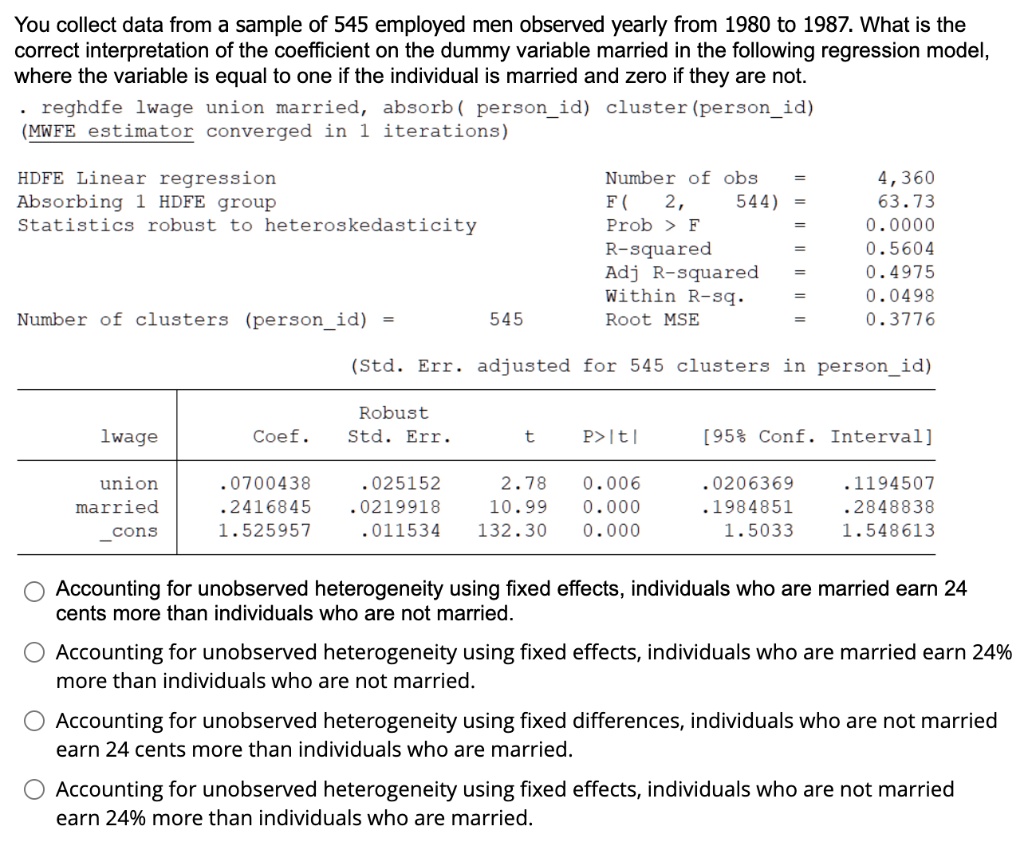 You collect data from a sample of 545 employed men observed yearly from 1980 to 1987. What is the correct interpretation of the coefficient on the dummy variable married in the following regression model, where the variable is equal to one if the individual is married and zero if they are not.

. reghdfe lwage union married, absorb( personid) cluster(personid)
(MWFE estimator converged in 1 iterations)

HDFE Linear regression	Number of obs = 4,360
Absorbing 1 HDFE group	F( 2, 544) = 63.73
Statistics robust to heteroskedasticity	Prob > F = 0.0000
	R-squared = 0.5604
	Adj R-squared = 0.4975
	Within R-sq. = 0.0498
Number of clusters (personid) = 545	Root MSE = 0.3776

(Std. Err. adjusted for 545 clusters in personid)

| lwage | Coef. | Robust Std. Err. | t | P>|t| | [95% Conf. Interval] |
| :— | :— | :— | :— | :— | :— |
| union | .0700438 | .025152 | 2.78 | 0.006 | .0206369 | .1194507 |
| married | .2416845 | .0219918 | 10.99 | 0.000 | .1984851 | .2848838 |
| cons | 1.525957 | .011534 | 132.30 | 0.000 | 1.5033 | 1.548613 |

Accounting for unobserved heterogeneity using fixed effects, individuals who are married earn 24 cents more than individuals who are not married.

Accounting for unobserved heterogeneity using fixed effects, individuals who are married earn 24% more than individuals who are not married.

Accounting for unobserved heterogeneity using fixed differences, individuals who are not married earn 24 cents more than individuals who are married.

Accounting for unobserved heterogeneity using fixed effects, individuals who are not married earn 24% more than individuals who are married.
