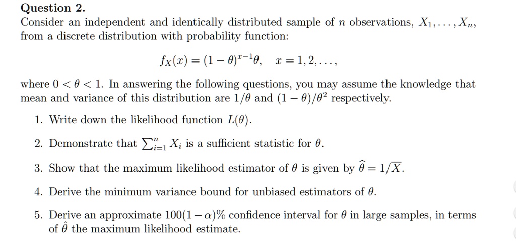 Consider an independent and identically distributed sample of n observations, X1, . . . , Xn, from a discrete distribution with probability function:

fX(x) = (1 - ?)^x-1 ?,  x = 1, 2, . . . ,

where 0 < ? < 1. In answering the following questions, you may assume the knowledge that mean and variance of this distribution are 1/? and (1 - ?)/?^2 respectively.

1. Write down the likelihood function L(?).

2. Demonstrate that ?i=1^n Xi is a sufficient statistic for ?.

3. Show that the maximum likelihood estimator of ? is given by ?? = 1/ X?.

4. Derive the minimum variance bound for unbiased estimators of ?.

5. Derive an approximate 100(1 - ?)% confidence interval for ? in large samples, in terms of ?? the maximum likelihood estimate.