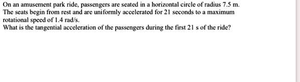 On an amusement park ride, passengers are seated in a horizontal circle of radius 7.5 m. The seats begin from rest and are uniformly accelerated for 21 seconds to a maximum rotational speed of 1.4 rad/s. What is the tangential acceleration of the passengers during the first 21 s of the ride?
