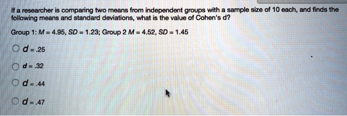 If a researcher is comparing two means from independent groups with a sample size of 10 each, and finds the following means and standard deviations, what is the value of Cohen's d?
Group 1: M = 4.95, SD = 1.23; Group 2 M = 4.52, SD = 1.45
d = .25
d = .32
d = .44
d = .47