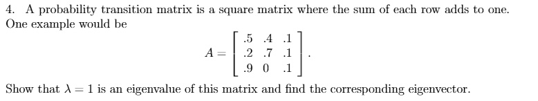 4. A probability transition matrix is a square matrix where the sum of each row adds to one. One example would be
A = eginbmatrix .5     .4     .1  .2     .7     .1  .9     0     .1 endbmatrix.
Show that ? = 1 is an eigenvalue of this matrix and find the corresponding eigenvector.