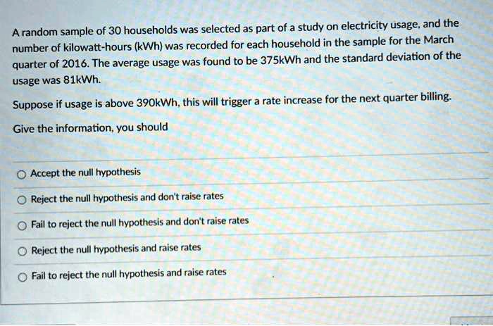 A random sample of 30 households was selected as part of a study on electricity usage, and the number of kilowatt-hours (kWh) was recorded for each household in the sample for the March quarter of 2016. The average usage was found to be 375kWh and the standard deviation of the usage was 81kWh.
Suppose if usage is above 390kWh, this will trigger a rate increase for the next quarter billing.
Give the information, you should
Accept the null hypothesis
Reject the null hypothesis and don't raise rates
Fail to reject the null hypothesis and don't raise rates
Reject the null hypothesis and raise rates
Fail to reject the null hypothesis and raise rates