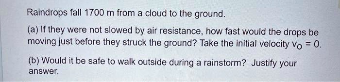 Raindrops fall 1700 m from a cloud to the ground.
(a) If they were not slowed by air resistance, how fast would the drops be moving just before they struck the ground? Take the initial velocity vO = 0.
(b) Would it be safe to walk outside during a rainstorm? Justify your answer.