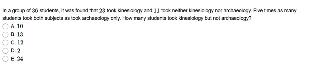In a group of 36 students, it was found that 23 took kinesiology and 11 took neither kinesiology nor archaeology. Five times as many students took both subjects as took archaeology only. How many students took kinesiology but not archaeology?
A. 10
B. 13
C. 12
D. 2
E. 24