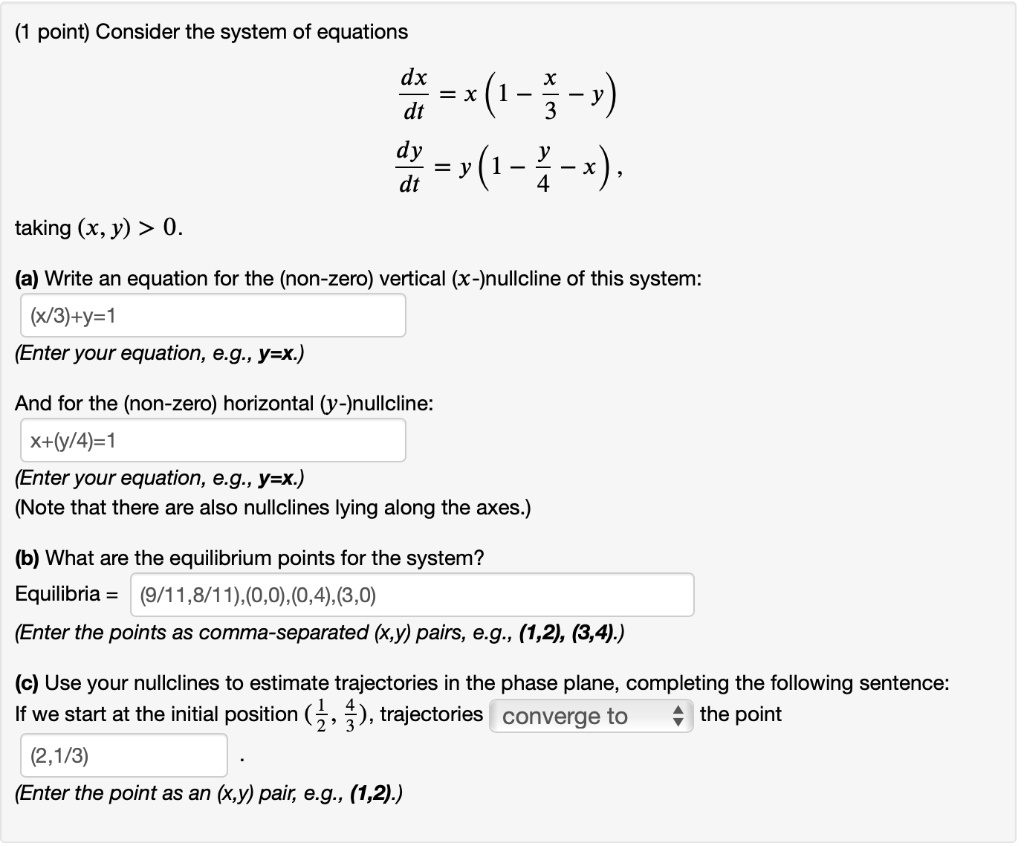 Consider the system of equations
dx/dt = x(1 - x/3 - y)
dy/dt = y(1 - y/4 - x),
taking (x, y) > 0.

(a) Write an equation for the (non-zero) vertical (x-)nullcline of this system:
(x/3)+y=1
(Enter your equation, e.g., y=x.)

And for the (non-zero) horizontal (y-)nullcline:
x+(y/4)=1
(Enter your equation, e.g., y=x.)
(Note that there are also nullclines lying along the axes.)

(b) What are the equilibrium points for the system?
Equilibria = (9/11,8/11),(0,0),(0,4),(3,0)
(Enter the points as comma-separated (x,y) pairs, e.g., (1,2), (3,4).)

(c) Use your nullclines to estimate trajectories in the phase plane, completing the following sentence:
If we start at the initial position (1/2, 4/3), trajectories converge to the point
(2,1/3) .
(Enter the point as an (x,y) pair, e.g., (1,2).)