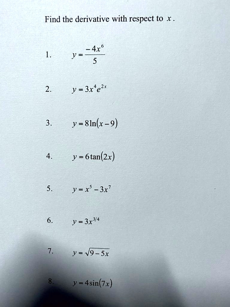 Find the derivative with respect to x .
1. y = (-4x^6) / 5
2. y = 3x^4 e^2x
3. y = 8ln(x - 9)
4. y = 6tan(2x)
5. y = x^5 - 3x^7
6. y = 3x^3/4
7. y = sqrt(9 - 5x)
8. y = 4sin(7x)