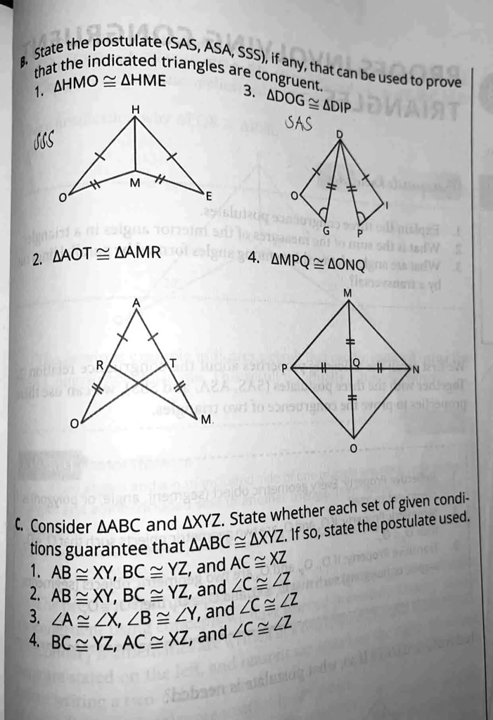 B. State the postulate (SAS, ASA, SSS), if any, that can be used to prove
that the indicated triangles are congruent.
1. HMO ≅ HME
3. DOG ≅ DIP
SAS

2. AOT ≅ AMR
4. MPQ ≅ ONQ

C. Consider ABC and XYZ. State whether each set of given condi-
tions guarantee that ABC ≅ XYZ. If so, state the postulate used.
1. AB ≅ XY, BC ≅ YZ, and AC ≅ XZ
2. AB ≅ XY, BC ≅ YZ, and ∠ C ≅∠ Z
3. ∠ A ≅∠ X, ∠ B ≅∠ Y, and ∠ C ≅∠ Z
4. BC ≅ YZ, AC ≅ XZ, and ∠ C ≅∠ Z