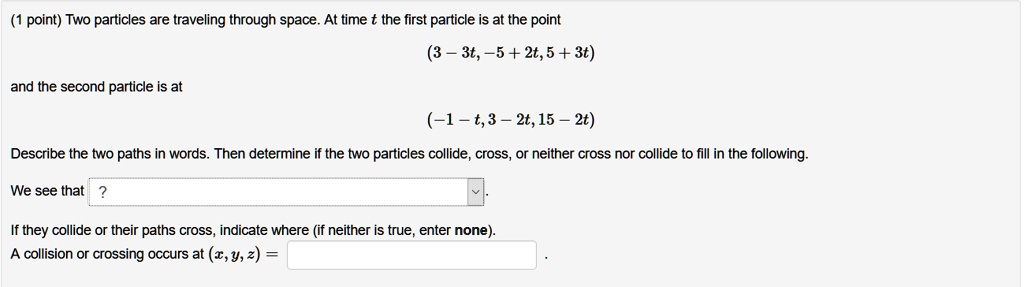 Two particles are traveling through space. At time t the first particle is at the point (3-3t, -5+2t, 5+3t) and the second particle is at (-1-t, 3-2t, 15-2t) Describe the two paths in words. Then determine if the two particles collide, cross, or neither cross nor collide to fill in the following. We see that ?. If they collide or their paths cross, indicate where (if neither is true, enter none). A collision or crossing occurs at (x,y,z) = .