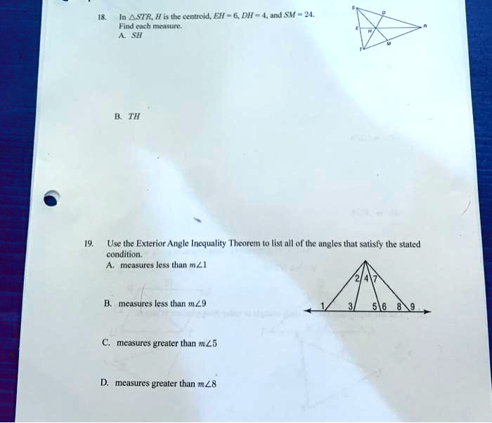 18.
In STR, H is the centroid, EH = 6, DH = 4, and SM = 24.
Find each measure.
A. SH
B. TH
19. Use the Exterior Angle Inequality Theorem to list all of the angles that satisfy the stated
condition.
A. measures less than m∠ 1
B. measures less than m∠ 9
C. measures greater than m∠ 5
D. measures greater than m∠ 8
[scale=0.8]
(0,0) – (3,2) – (6,0) – cycle;
(3,2) – (3,0);
(0,0) – (6,0);
at (1,0.5) 1;
at (2,0.5) 3;
at (4,0.5) 5;
at (5,0.5) 6;
at (1.5,1.5) 2;
at (2.5,1.5) 4;
at (4.5,1.5) 7;
at (3.5,0.5) 8;
at (5.5,0.5) 9;
