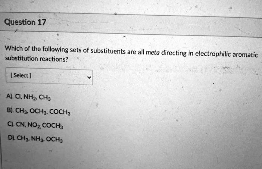 Question 17

Which of the following sets of substituents are all meta directing in electrophilic aromatic substitution reactions?

A). CI, NH2, CH3
B). CH3, OCH3, COCH3
C). CN, NO2, COCH3
D). CH3, NH3, OCH3