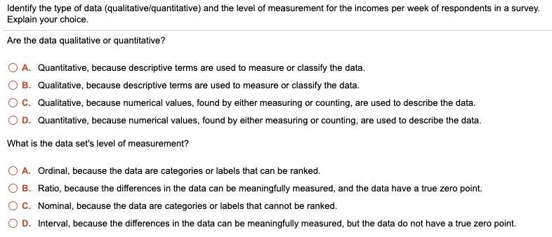 Identify the type of data (qualitative/quantitative) and the level of measurement for the incomes per week of respondents in a survey. Explain your choice.

Are the data qualitative or quantitative?

A. Quantitative, because descriptive terms are used to measure or classify the data.
B. Qualitative, because descriptive terms are used to measure or classify the data.
C. Qualitative, because numerical values, found by either measuring or counting, are used to describe the data.
D. Quantitative, because numerical values, found by either measuring or counting, are used to describe the data.

What is the data set's level of measurement?

A. Ordinal, because the data are categories or labels that can be ranked.
B. Ratio, because the differences in the data can be meaningfully measured, and the data have a true zero point.
C. Nominal, because the data are categories or labels that cannot be ranked.
D. Interval, because the differences in the data can be meaningfully measured, but the data do not have a true zero point.