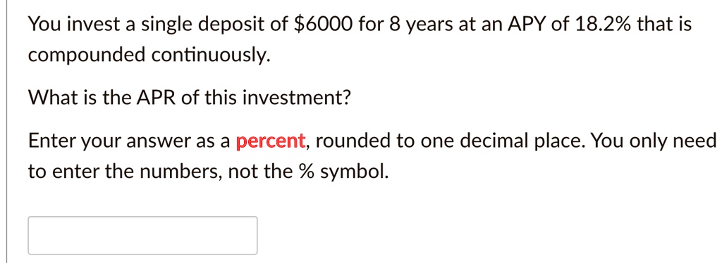 You invest a single deposit of 6000 for 8 years at an APY of 18.2% that is compounded continuously.
What is the APR of this investment?
Enter your answer as a percent, rounded to one decimal place. You only need to enter the numbers, not the % symbol.