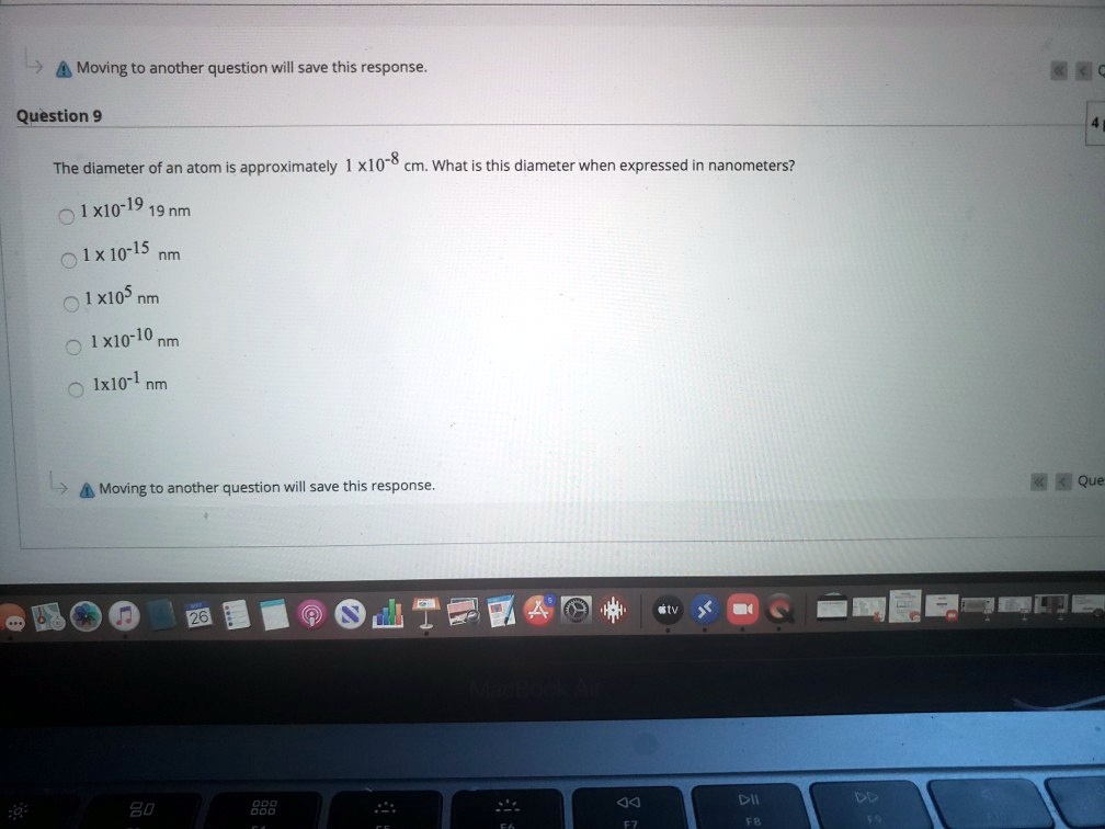 Question 9
The diameter of an atom is approximately 1 x10-8 cm. What is this diameter when expressed in nanometers?
1 x10-19 19 nm
1 x 10-15 nm
1 x105 nm
1 x10-10 nm
1x10-1 nm