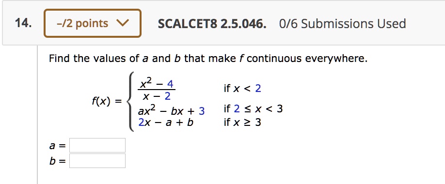 Find the values of a and b that make f continuous everywhere.
f(x) = egincases fracx^2 - 4x - 2     	extif  x < 2 ax^2 - bx + 3     	extif  2 le x < 3 2x - a + b     	extif  x ge 3 endcases
a =
b =
