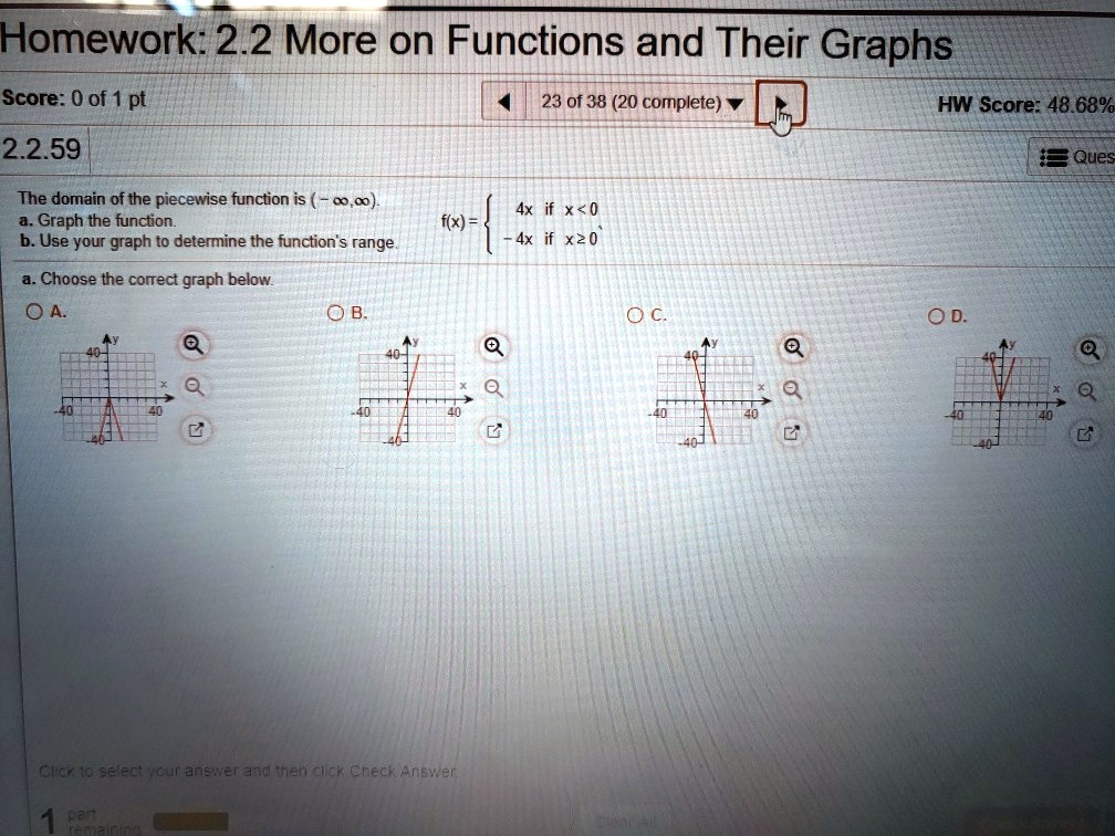 The domain of the piecewise function is (-?, ?).
a. Graph the function.
b. Use your graph to determine the function's range.
f(x) =  4x if x < 0; -4x if x ? 0
a. Choose the correct graph below.
A.
B.
C.
D.