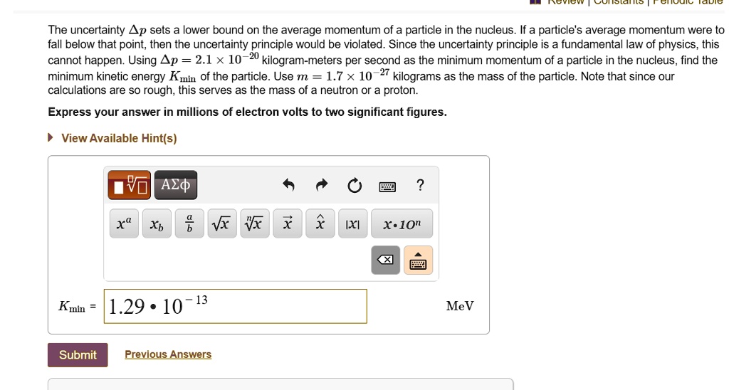 The uncertainty ?p sets a lower bound on the average momentum of a particle in the nucleus. If a particle's average momentum were to fall below that point, then the uncertainty principle would be violated. Since the uncertainty principle is a fundamental law of physics, this cannot happen. Using ?p = 2.1 × 10?²? kilogram-meters per second as the minimum momentum of a particle in the nucleus, find the minimum kinetic energy Kmin of the particle. Use m = 1.7 × 10?²? kilograms as the mass of the particle. Note that since our calculations are so rough, this serves as the mass of a neutron or a proton.

Express your answer in millions of electron volts to two significant figures.

View Available Hint(s)

Kmin = 1.29 ? 10?¹³ MeV