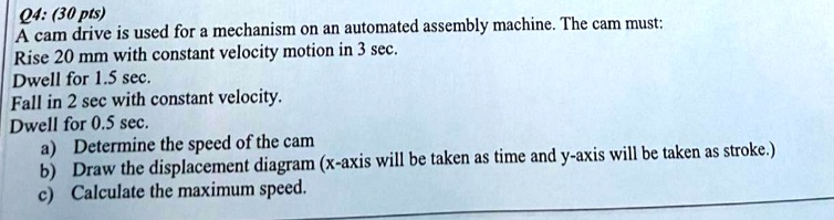 q4 30 pts a cam drive is used for a mechanism on an automated assembly machine the cam must rise 20 mm with constant velocity motion in 3 sec dwell for 15 sec fall in 2 sec with constant vel 37178