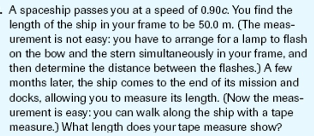 A spaceship passes you at a speed of 0.90c. You find the length of the ship in your frame to be 50.0 m. (The measurement is not easy: you have to arrange for a lamp to flash on the bow and the stern simultaneously in your frame, and then determine the distance between the flashes.) A few months later, the ship comes to the end of its mission and docks, allowing you to measure its length. (Now the measurement is easy: you can walk along the ship with a tape measure.) What length does your tape measure show?