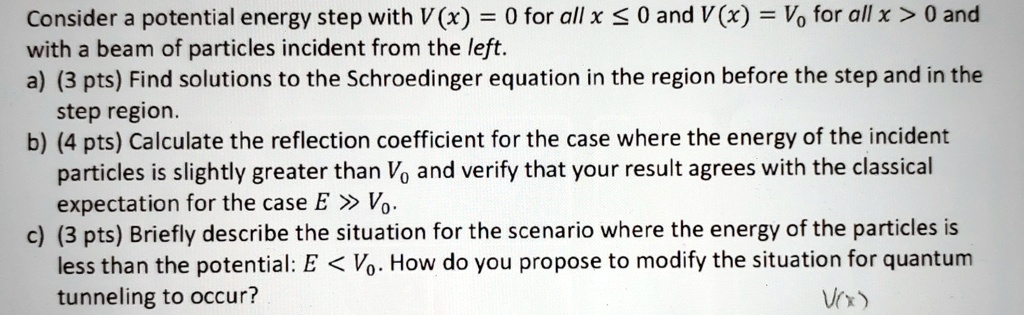 Consider a potential energy step with V(x) = 0 for all x ≤ 0 and V(x) = V0 for all x > 0 and with a beam of particles incident from the left.a) (3 pts) Find solutions to the Schroedinger equation in the region before the step and in the step region.b) (4 pts) Calculate the reflection coefficient for the case where the energy of the incident particles is slightly greater than V0 and verify that your result agrees with the classical expectation for the case E ≫ V0.c) (3 pts) Briefly describe the situation for the scenario where the energy of the particles is less than the potential: E < V0. How do you propose to modify the situation for quantum tunneling to occur?