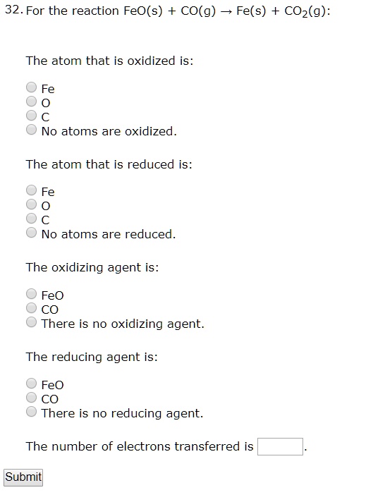 32. For the reaction FeO(s) + CO(g) ? Fe(s) + CO2(g):

The atom that is oxidized is:
Fe
O
C
No atoms are oxidized.

The atom that is reduced is:
Fe
O
C
No atoms are reduced.

The oxidizing agent is:
FeO
CO
There is no oxidizing agent.

The reducing agent is:
FeO
CO
There is no reducing agent.

The number of electrons transferred is