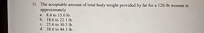 11. The acceptable amount of total body weight provided by fat for a 120-lb woman is
approximately
a. 8.4 to 15.0 lb.
b. 18.6 to 22.1 lb.
c. 25.6 to 30.5 lb.
d. 38.6 to 44.3 lb.