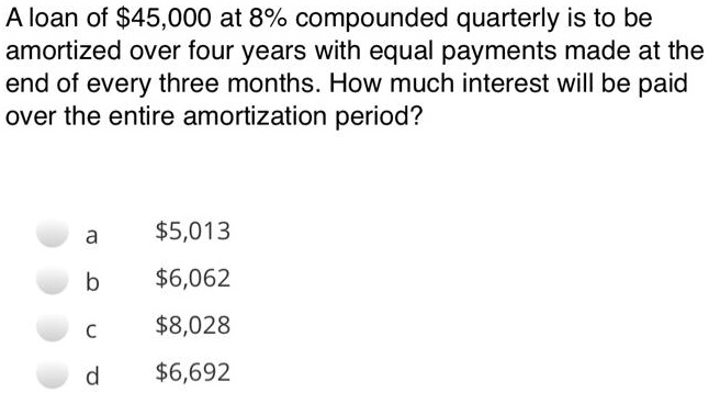 A loan of 45,000 at 8% compounded quarterly is to be amortized over four years with equal payments made at the end of every three months. How much interest will be paid over the entire amortization period?
a5,013
b 6,062
c8,028
d 6,692