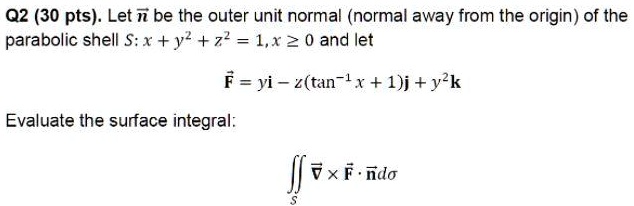 Let n be the outer unit normal (normal away from the origin) of the parabolic shell S: x + y^2 + z^2 = 1, x ? 0 and let F = yi - z(tan^-1 x + 1)j + y^2k. Evaluate the surface integral: ?S ? × F ? n d?