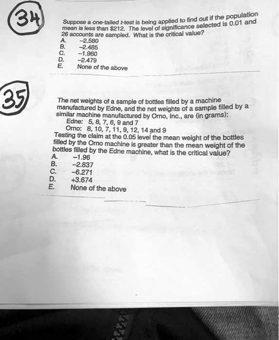 Suppose a one-tailed t-test is being applied to find out if the population
mean is less than 212. The level of significance selected is 0.01 and
26 accounts are sampled. What is the critical value?
A. -2.580
B. -2.485
C. -1.960
D. -2.479
E. None of the above

The net weights of a sample of bottles filled by a machine
manufactured by Edne, and the net weights of a sample filled by a
similar machine manufactured by Orno, Inc., are (in grams):
Edne: 5, 8, 7, 6, 9 and 7
Orno: 8, 10, 7, 11, 9, 12, 14 and 9
Testing the claim at the 0.05 level the mean weight of the bottles
filled by the Orno machine is greater than the mean weight of the
bottles filled by the Edne machine, what is the critical value?
A. -1.96
B. -2.837
C. -6.271
D. +3.674
E. None of the above