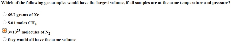 Which of the following gas samples would have the largest volume, if all samples are at the same temperature and pressure?

65.7 grams of Xe
5.01 moles CH4
3×10^23 molecules of N2
they would all have the same volume
