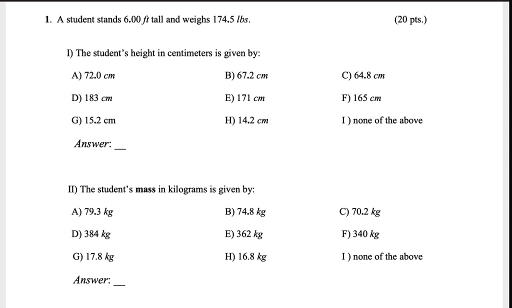 1. A student stands 6.00 ft tall and weighs 174.5 lbs. (20 pts.)

I) The student's height in centimeters is given by:
A) 72.0 cm B) 67.2 cm C) 64.8 cm
D) 183 cm E) 171 cm F) 165 cm
G) 15.2 cm H) 14.2 cm I) none of the above

Answer:

II) The student's mass in kilograms is given by:
A) 79.3 kg B) 74.8 kg C) 70.2 kg
D) 384 kg E) 362 kg F) 340 kg
G) 17.8 kg H) 16.8 kg I) none of the above

Answer:
