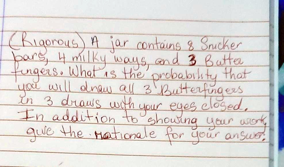 A jar contains 8 Snicker bars, 4 milky ways, and 3 Butterfingers. What is the probability that you will draw all 3 Butterfingers in 3 draws with your eyes closed. In addition to showing your work, give the rationale for your answer.