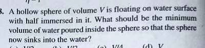 3. A hollow sphere of volume V is floating on water surface with half immersed in it. What should be the minimum volume of water poured inside the sphere so that the sphere now sinks into the water?
