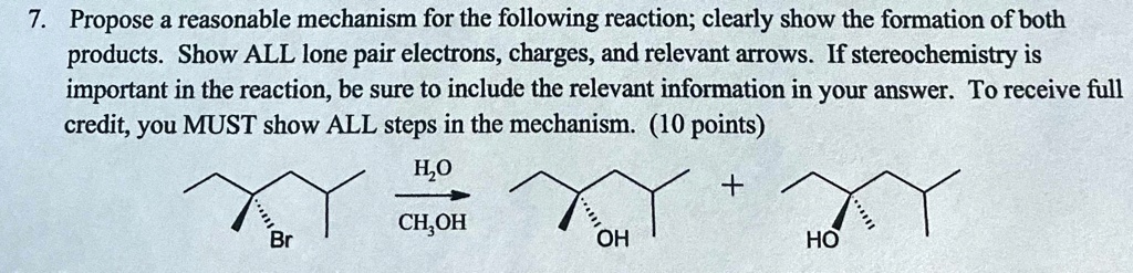 7. Propose a reasonable mechanism for the following reaction; clearly show the formation of both products. Show ALL lone pair electrons, charges, and relevant arrows. If stereochemistry is important in the reaction, be sure to include the relevant information in your answer. To receive full credit, you MUST show ALL steps in the mechanism. (10 points)