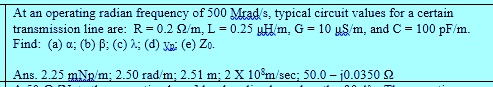 At an operating radian frequency of 500 Mrad/s, typical circuit values for a certain transmission line are: R = 0.2 ?/m, L = 0.25 uH/m, G = 10 uS/m, and C = 100 pF/m. Find: (a) ?; (b) ?; (c) ?; (d) vp; (e) Z0. Ans. 2.25 mNp/m; 2.50 rad/m; 2.51 m; 2 X 10^8m/sec; 50.0 - j0.0350 ?