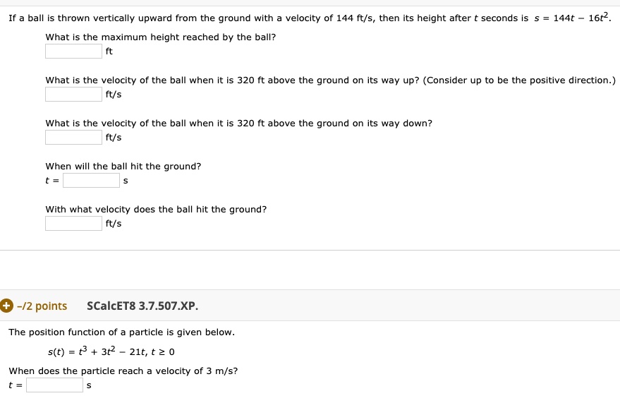 If a ball is thrown vertically upward from the ground with a velocity of 144 ft/s, then its height after t seconds is s = 144t - 16t^2.

What is the maximum height reached by the ball?
ft

What is the velocity of the ball when it is 320 ft above the ground on its way up? (Consider up to be the positive direction.)
ft/s

What is the velocity of the ball when it is 320 ft above the ground on its way down?
ft/s

When will the ball hit the ground?
t = s

With what velocity does the ball hit the ground?
ft/s

The position function of a particle is given below.
s(t) = t^3 + 3t^2 - 21t, t ? 0

When does the particle reach a velocity of 3 m/s?
t = s