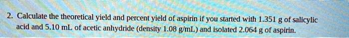 Calculate the theoretical yield and percent yield of aspirin if you started with 1.351 g of salicylic acid and 5.10 mL of acetic anhydride (density 1.08 g/mL) and isolated 2.064 g of aspirin.