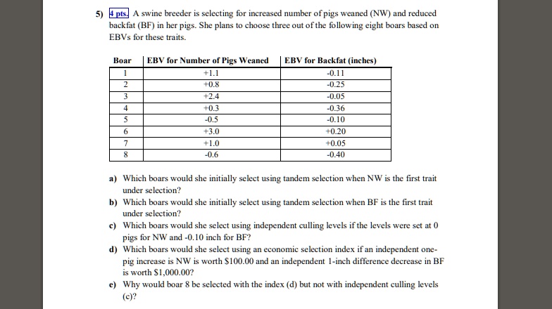 5) A swine breeder is selecting for increased number of pigs weaned (NW) and reduced backfat (BF) in her pigs. She plans to choose three out of the following eight boars based on EBVs for these traits.

Boar | EBV for Number of Pigs Weaned | EBV for Backfat (inches)
1 | +1.1 | -0.11
2 | +0.8 | -0.25
3 | +2.4 | -0.05
4 | +0.3 | -0.36
5 | -0.5 | -0.10
6 | +3.0 | +0.20
7 | +1.0 | +0.05
8 | -0.6 | -0.40

a) Which boars would she initially select using tandem selection when NW is the first trait under selection?
b) Which boars would she initially select using tandem selection when BF is the first trait under selection?
c) Which boars would she select using independent culling levels if the levels were set at 0 pigs for NW and -0.10 inch for BF?
d) Which boars would she select using an economic selection index if an independent one-pig increase is NW is worth 100.00 and an independent 1-inch difference decrease in BF is worth1,000.00?
e) Why would boar 8 be selected with the index (d) but not with independent culling levels (c)?