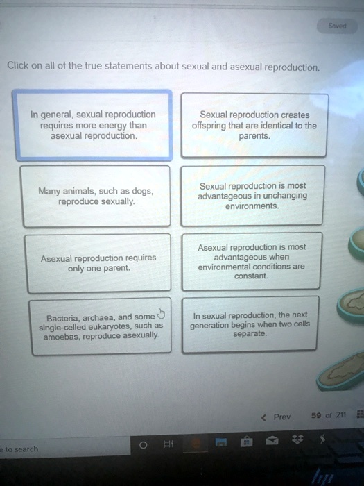 Click on all of the true statements about sexual and asexual reproduction.
In general, sexual reproduction requires more energy than asexual reproduction.
Sexual reproduction creates offspring that are identical to the parents.
Many animals, such as dogs, reproduce sexually.
Sexual reproduction is most advantageous in unchanging environments.
Asexual reproduction requires only one parent.
Asexual reproduction is most advantageous when environmental conditions are constant.
Bacteria, archaea, and some single-celled eukaryotes, such as amoebas, reproduce asexually.
In sexual reproduction, the next generation begins when two cells separate.