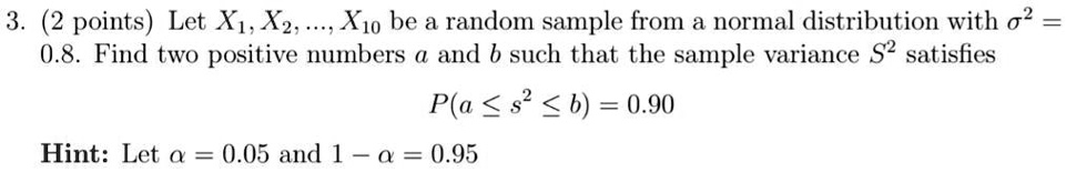 3. (2 points) Let X1, X2, ..., X10 be a random sample from a normal distribution with σ^2 =

0.8. Find two positive numbers a and b such that the sample variance S^2 satisfies 

P(a ≤ S^2 ≤ b) = 0.90 

Hint: Let α = 0.05 and 1 - α = 0.95