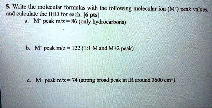 5. Write the molecular formulas with the following molecular ion (M+) peak values, and calculate the IHD for each: [6 pts]
a. M+ peak m/z = 86 (only hydrocarbons)
b. M+ peak m/z = 122 (1:1 M and M+2 peak)
c. M+ peak m/z = 74 (strong broad peak in IR around 3600 cm-1)