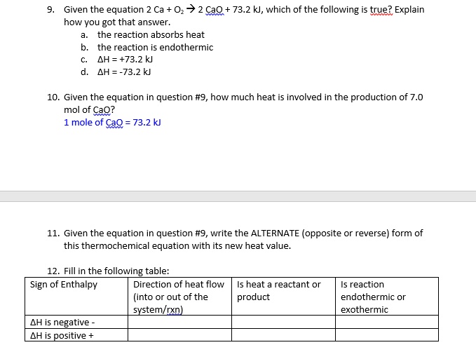 9. Given the equation 2 Ca + O2 -> 2 CaO + 73.2 kJ, which of the following is true? Explain how you got that answer.
a. the reaction absorbs heat
b. the reaction is endothermic
c. ?H = +73.2 kJ
d. ?H = -73.2 kJ
10. Given the equation in question #9, how much heat is involved in the production of 7.0 mol of CaO?
1 mole of CaO = 73.2 kJ
11. Given the equation in question #9, write the ALTERNATE (opposite or reverse) form of this thermochemical equation with its new heat value.
12. Fill in the following table:
Sign of Enthalpy | Direction of heat flow (into or out of the system/rxn) | Is heat a reactant or product | Is reaction endothermic or exothermic
?H is negative -
?H is positive +