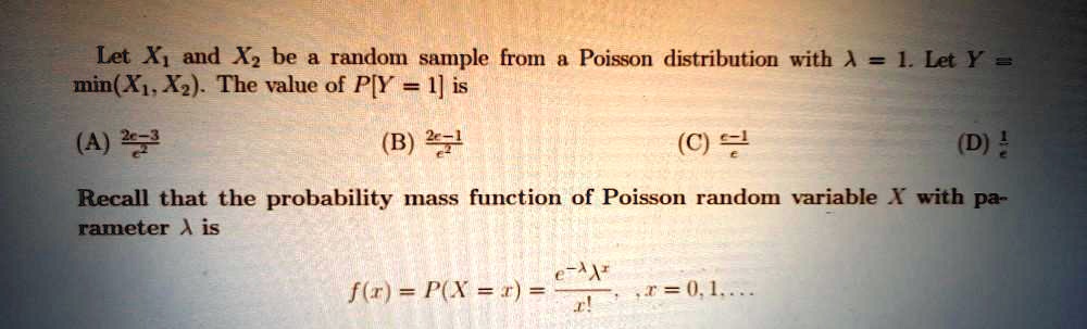 Let X1 and X2 be a random sample from a Poisson distribution with ? = 1. Let Y = min(X1, X2). The value of P[Y = 1] is

(A) (2e-3)/e^2
(B) (2e-1)/e^2
(C) (e-1)/e
(D) 1/e

Recall that the probability mass function of Poisson random variable X with parameter ? is

f(x) = P(X = x) = (e^(-?) * ?^x) / x! , x = 0, 1, ...