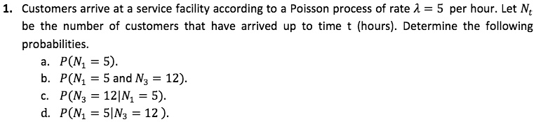 1. Customers arrive at a service facility according to a Poisson process of rate ? = 5 per hour. Let Nt be the number of customers that have arrived up to time t (hours). Determine the following probabilities. a. P(N1 = 5). b. P(N1 = 5 and N3 = 12). c. P(N3 = 12 | N1 = 5). d. P(N1 = 5 | N3 = 12).