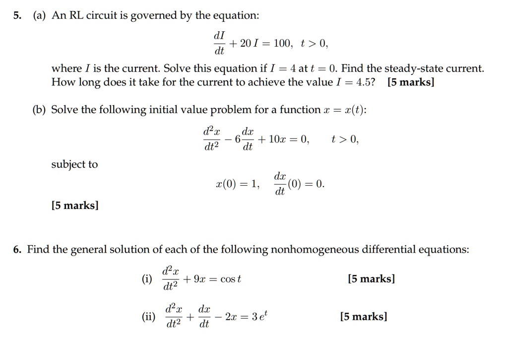 5. (a) An RL circuit is governed by the equation:
dI/dt + 20 I = 100, t > 0,
where I is the current. Solve this equation if I = 4 at t = 0. Find the steady-state current.
How long does it take for the current to achieve the value I = 4.5? [5 marks]
(b) Solve the following initial value problem for a function x = x(t):
d^2x/dt^2 - 6dx/dt + 10x = 0, t > 0,
subject to
x(0) = 1, dx/dt(0) = 0.
[5 marks]
6. Find the general solution of each of the following nonhomogeneous differential equations:
(i) d^2x/dt^2 + 9x = cos t [5 marks]
(ii) d^2x/dt^2 + dx/dt - 2x = 3 e^t [5 marks]