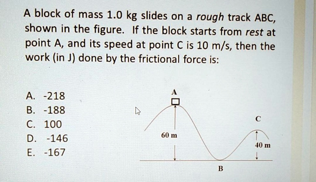 A block of mass 1.0 kg slides on a rough track ABC, shown in the figure. If the block starts from rest at point A, and its speed at point C is 10 m/s, then the work (in J) done by the frictional force is:

A. -218
B. -188
C. 100
D. -146
E. -167

A
60 m
C
40 m
B