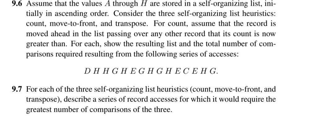 9.6 Assume that the values A through H are stored in a self-organizing list, initially in ascending order. Consider the three self-organizing list heuristics: count, move-to-front, and transpose. For count, assume that the record is moved ahead in the list passing over any other record that its count is now greater than. For each, show the resulting list and the total number of comparisons required resulting from the following series of accesses: DHHGHEGHGHECEHG.
9.7 For each of the three self-organizing list heuristics (count, move-to-front, and transpose), describe a series of record accesses for which it would require the greatest number of comparisons of the three.